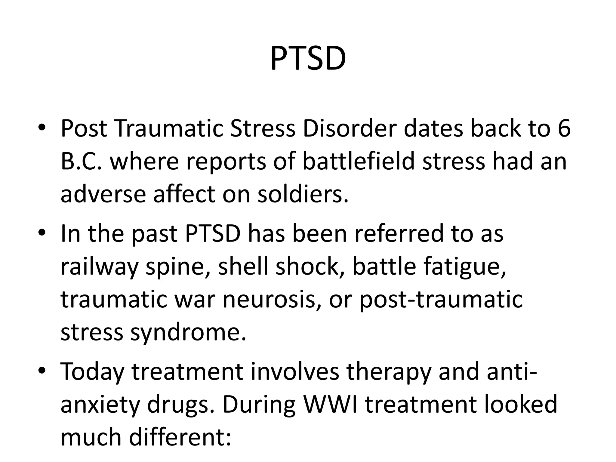 PTSD
• Post Traumatic Stress Disorder dates back to 6
B.C. where reports of battlefield stress had an
adverse affect on soldiers.
• In the past PTSD has been referred to as
railway spine, shell shock, battle fatigue,
traumatic war neurosis, or post-traumatic
stress syndrome.
• Today treatment involves therapy and anti-
anxiety drugs. During WWI treatment looked
much different:
 