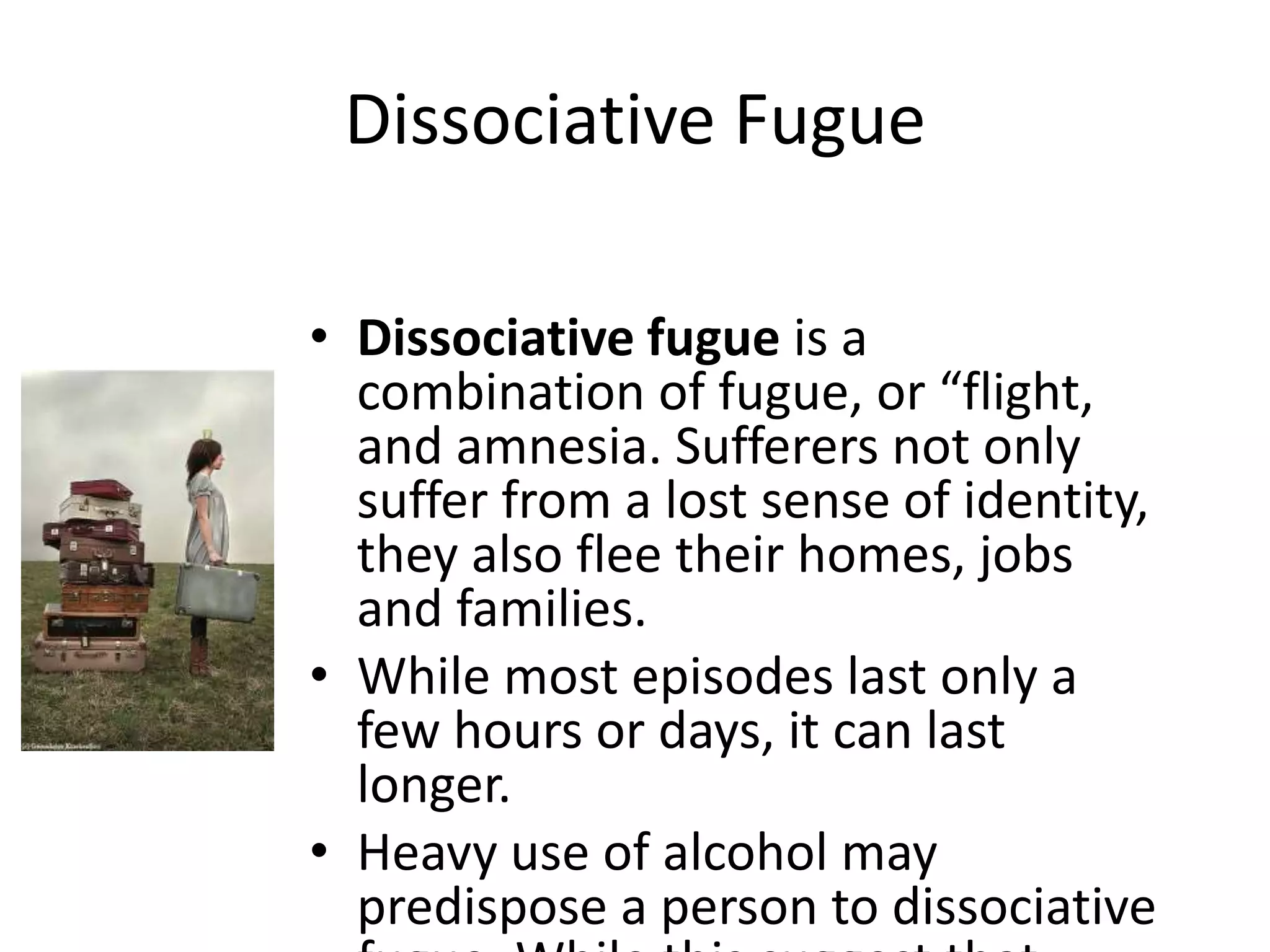 Dissociative Fugue
• Dissociative fugue is a
combination of fugue, or “flight,
and amnesia. Sufferers not only
suffer from a lost sense of identity,
they also flee their homes, jobs
and families.
• While most episodes last only a
few hours or days, it can last
longer.
• Heavy use of alcohol may
predispose a person to dissociative
 