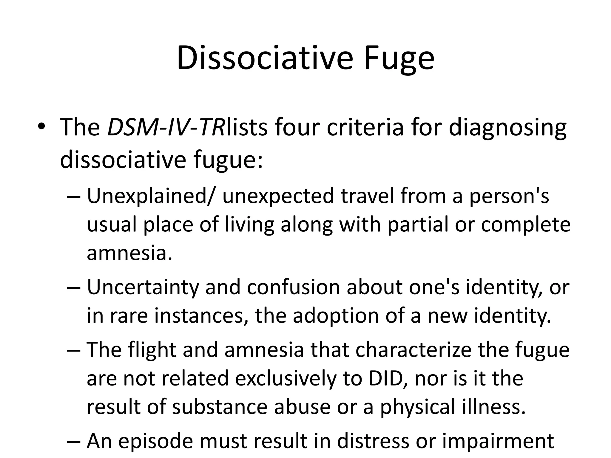 Dissociative Fuge
• The DSM-IV-TRlists four criteria for diagnosing
dissociative fugue:
– Unexplained/ unexpected travel from a person's
usual place of living along with partial or complete
amnesia.
– Uncertainty and confusion about one's identity, or
in rare instances, the adoption of a new identity.
– The flight and amnesia that characterize the fugue
are not related exclusively to DID, nor is it the
result of substance abuse or a physical illness.
– An episode must result in distress or impairment
 