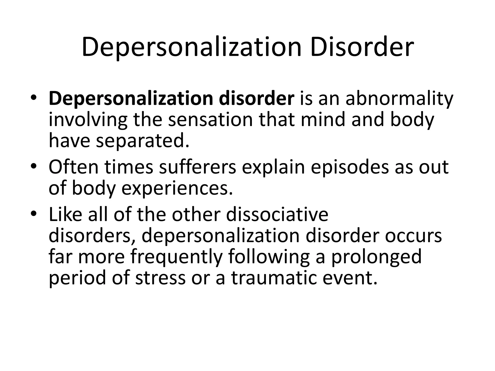 Depersonalization Disorder
• Depersonalization disorder is an abnormality
involving the sensation that mind and body
have separated.
• Often times sufferers explain episodes as out
of body experiences.
• Like all of the other dissociative
disorders, depersonalization disorder occurs
far more frequently following a prolonged
period of stress or a traumatic event.
 