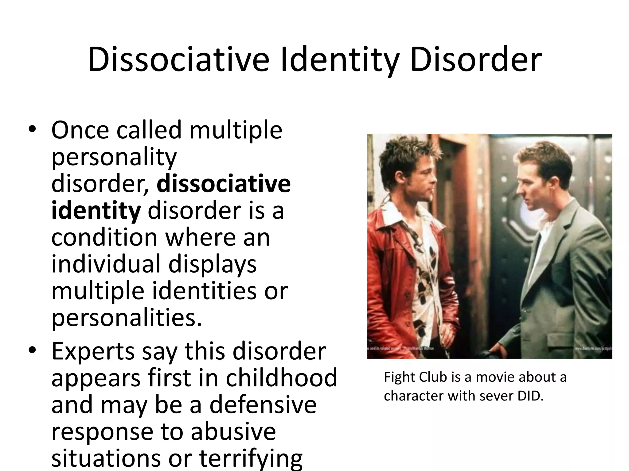 Dissociative Identity Disorder
• Once called multiple
personality
disorder, dissociative
identity disorder is a
condition where an
individual displays
multiple identities or
personalities.
• Experts say this disorder
appears first in childhood
and may be a defensive
response to abusive
situations or terrifying
Fight Club is a movie about a
character with sever DID.
 