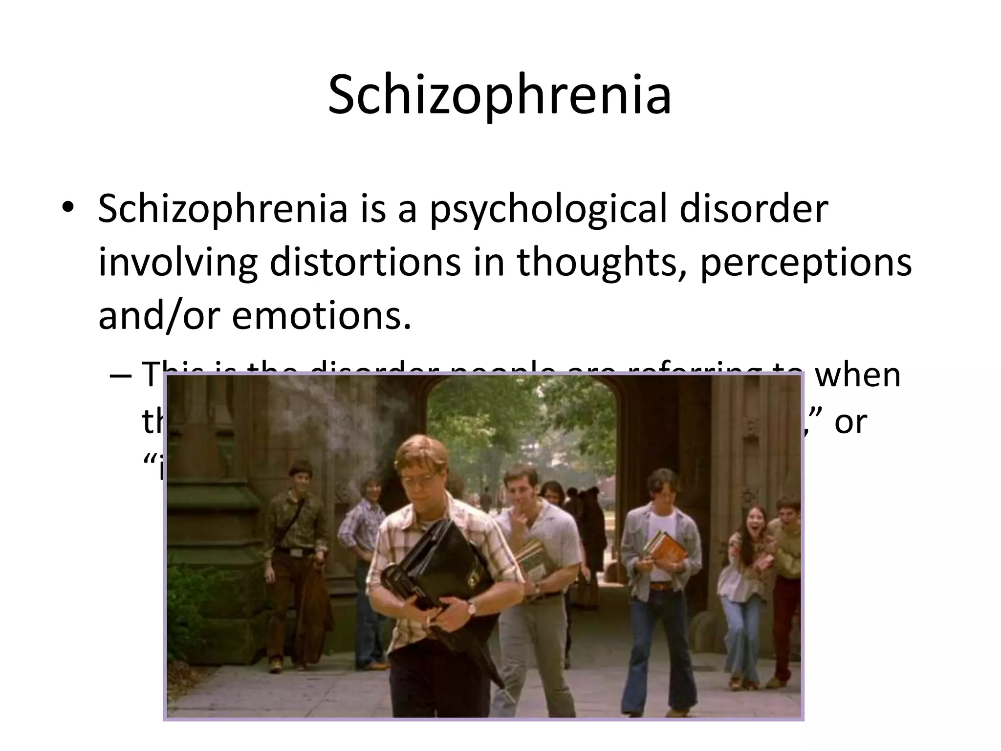 Schizophrenia
• Schizophrenia is a psychological disorder
involving distortions in thoughts, perceptions
and/or emotions.
– This is the disorder people are referring to when
they use terms like “madness,” “psychosis,” or
“insanity.”
 