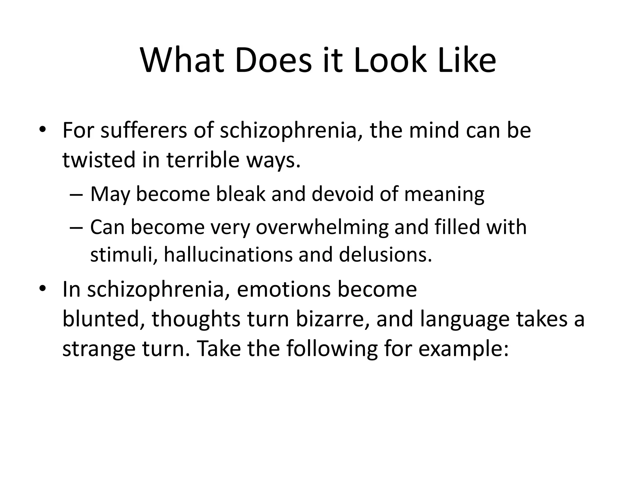 What Does it Look Like
• For sufferers of schizophrenia, the mind can be
twisted in terrible ways.
– May become bleak and devoid of meaning
– Can become very overwhelming and filled with
stimuli, hallucinations and delusions.
• In schizophrenia, emotions become
blunted, thoughts turn bizarre, and language takes a
strange turn. Take the following for example:
 