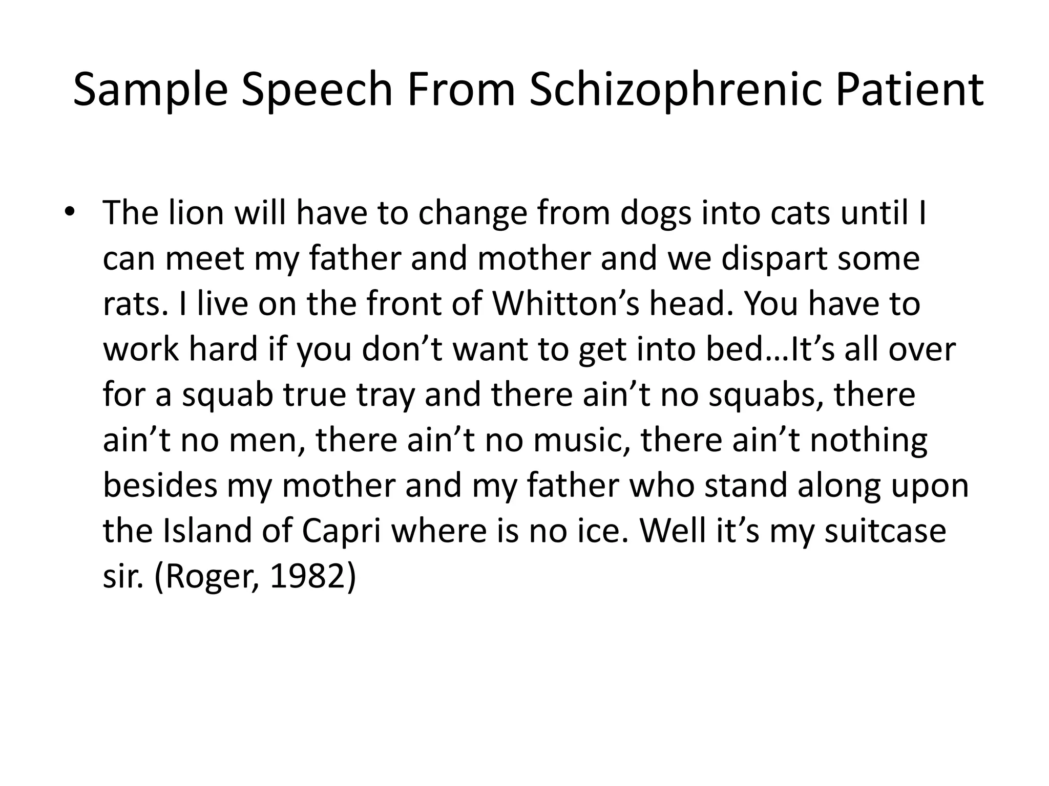 Sample Speech From Schizophrenic Patient
• The lion will have to change from dogs into cats until I
can meet my father and mother and we dispart some
rats. I live on the front of Whitton’s head. You have to
work hard if you don’t want to get into bed…It’s all over
for a squab true tray and there ain’t no squabs, there
ain’t no men, there ain’t no music, there ain’t nothing
besides my mother and my father who stand along upon
the Island of Capri where is no ice. Well it’s my suitcase
sir. (Roger, 1982)
 