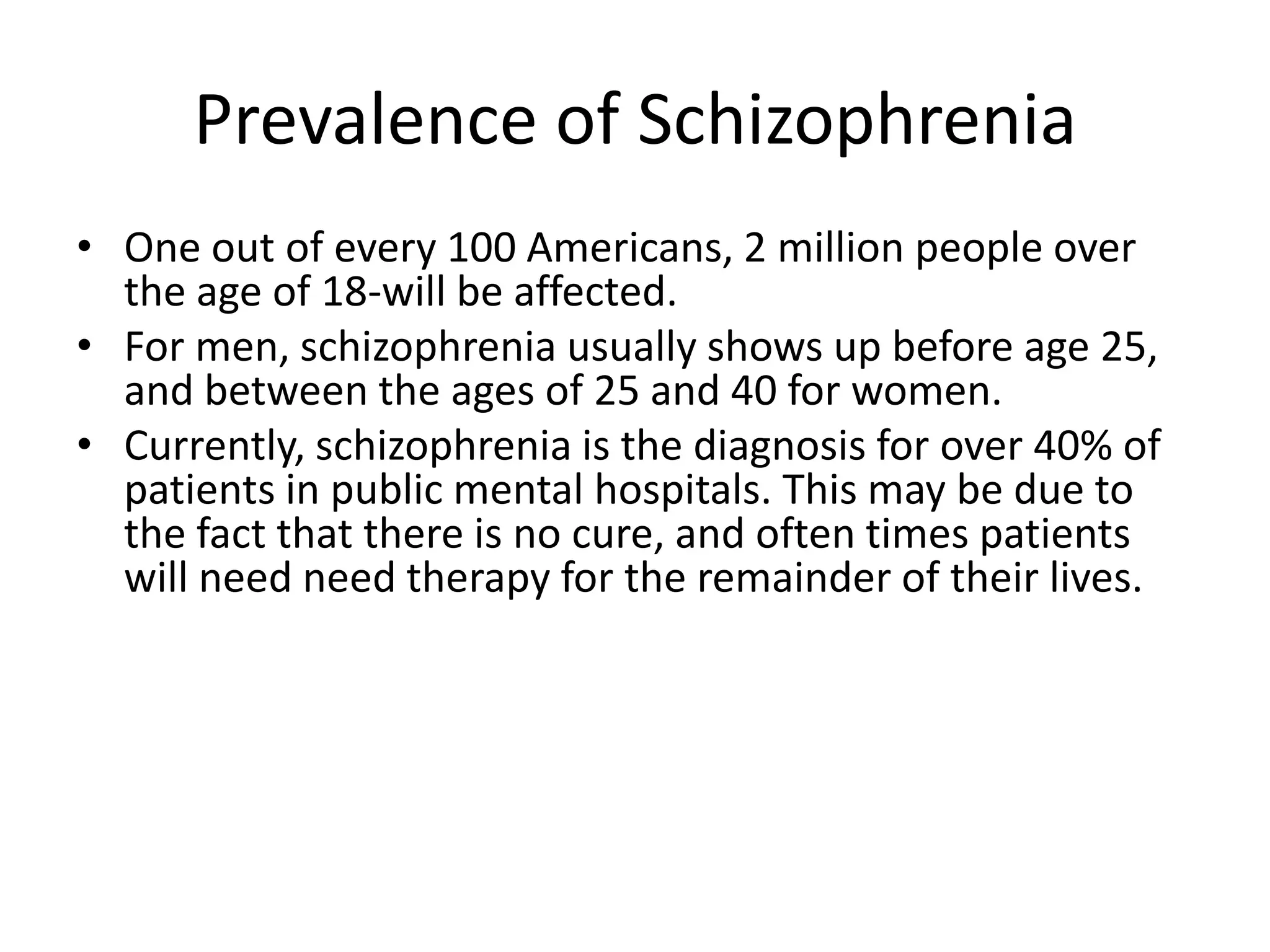 Prevalence of Schizophrenia
• One out of every 100 Americans, 2 million people over
the age of 18-will be affected.
• For men, schizophrenia usually shows up before age 25,
and between the ages of 25 and 40 for women.
• Currently, schizophrenia is the diagnosis for over 40% of
patients in public mental hospitals. This may be due to
the fact that there is no cure, and often times patients
will need need therapy for the remainder of their lives.
 