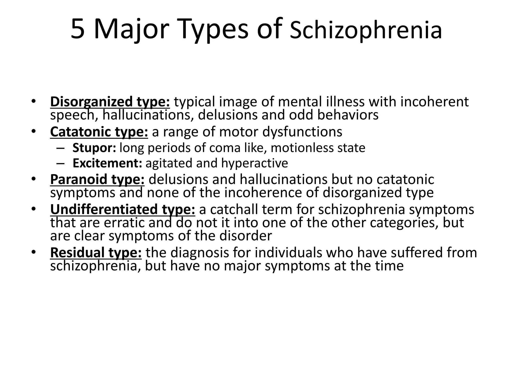 5 Major Types of Schizophrenia
• Disorganized type: typical image of mental illness with incoherent
speech, hallucinations, delusions and odd behaviors
• Catatonic type: a range of motor dysfunctions
– Stupor: long periods of coma like, motionless state
– Excitement: agitated and hyperactive
• Paranoid type: delusions and hallucinations but no catatonic
symptoms and none of the incoherence of disorganized type
• Undifferentiated type: a catchall term for schizophrenia symptoms
that are erratic and do not it into one of the other categories, but
are clear symptoms of the disorder
• Residual type: the diagnosis for individuals who have suffered from
schizophrenia, but have no major symptoms at the time
 