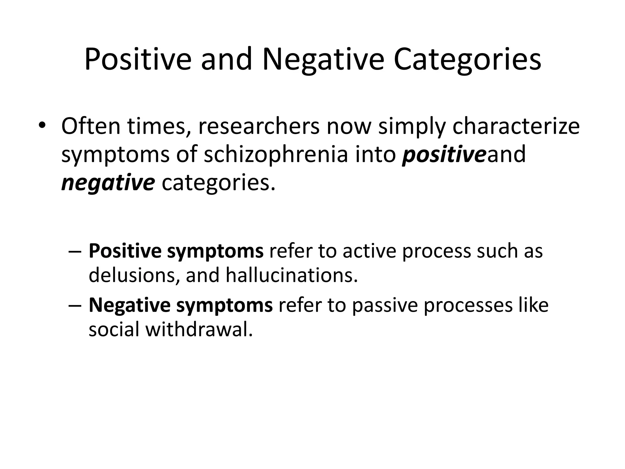 Positive and Negative Categories
• Often times, researchers now simply characterize
symptoms of schizophrenia into positiveand
negative categories.
– Positive symptoms refer to active process such as
delusions, and hallucinations.
– Negative symptoms refer to passive processes like
social withdrawal.
 