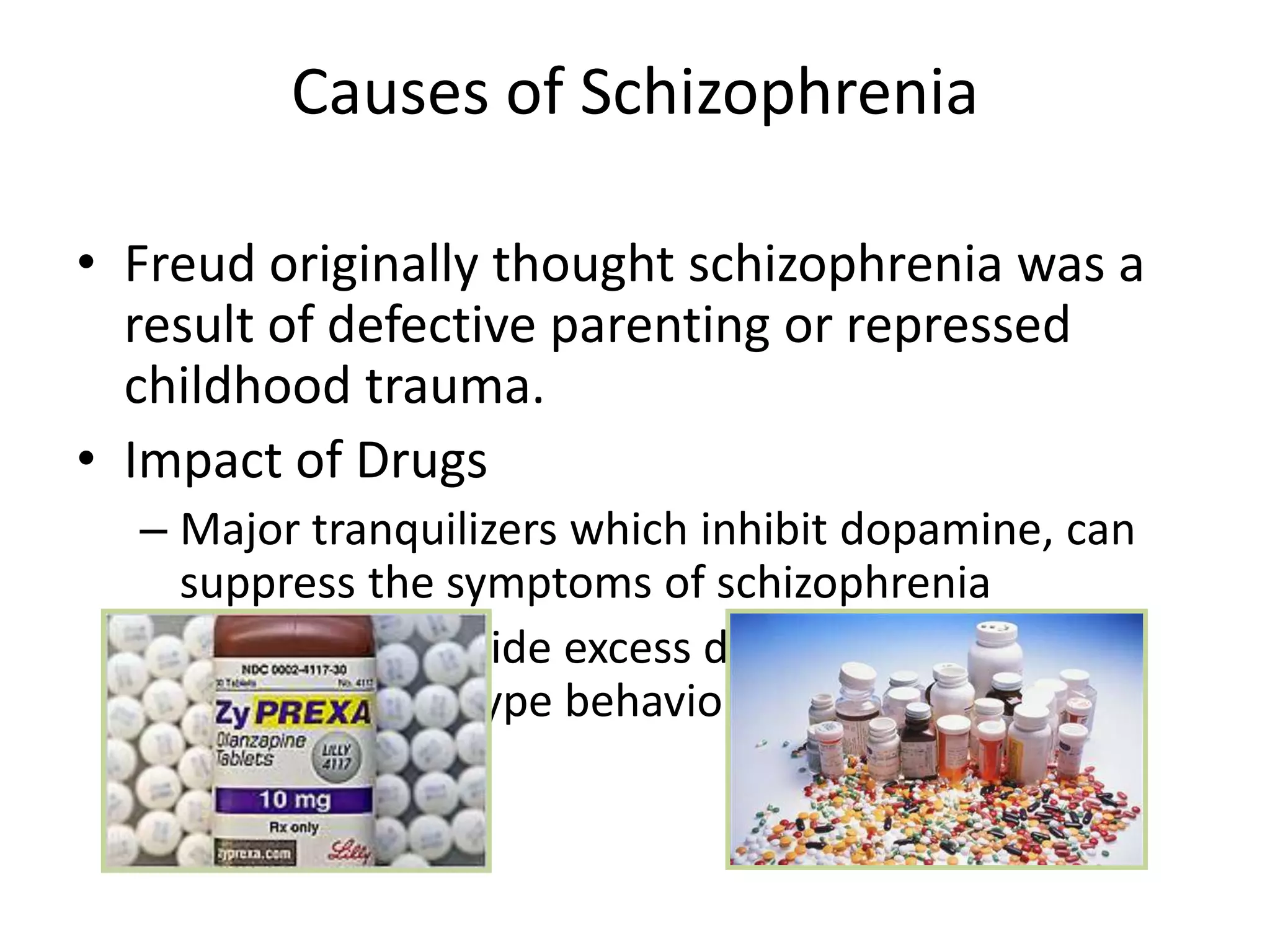Causes of Schizophrenia
• Freud originally thought schizophrenia was a
result of defective parenting or repressed
childhood trauma.
• Impact of Drugs
– Major tranquilizers which inhibit dopamine, can
suppress the symptoms of schizophrenia
– Drugs that provide excess dopamine can cause
schizophrenic type behaviors in healthy people.
 