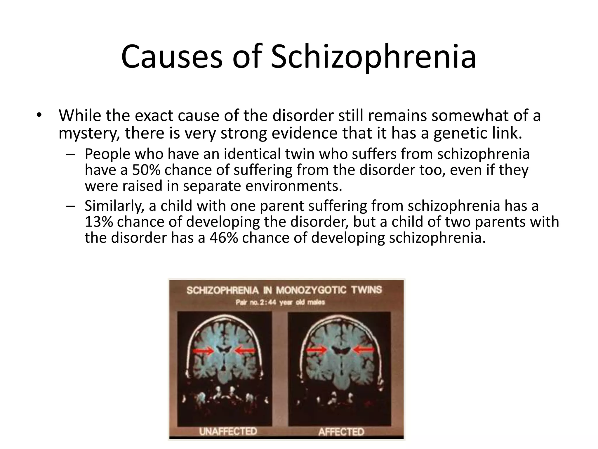 Causes of Schizophrenia
• While the exact cause of the disorder still remains somewhat of a
mystery, there is very strong evidence that it has a genetic link.
– People who have an identical twin who suffers from schizophrenia
have a 50% chance of suffering from the disorder too, even if they
were raised in separate environments.
– Similarly, a child with one parent suffering from schizophrenia has a
13% chance of developing the disorder, but a child of two parents with
the disorder has a 46% chance of developing schizophrenia.
 