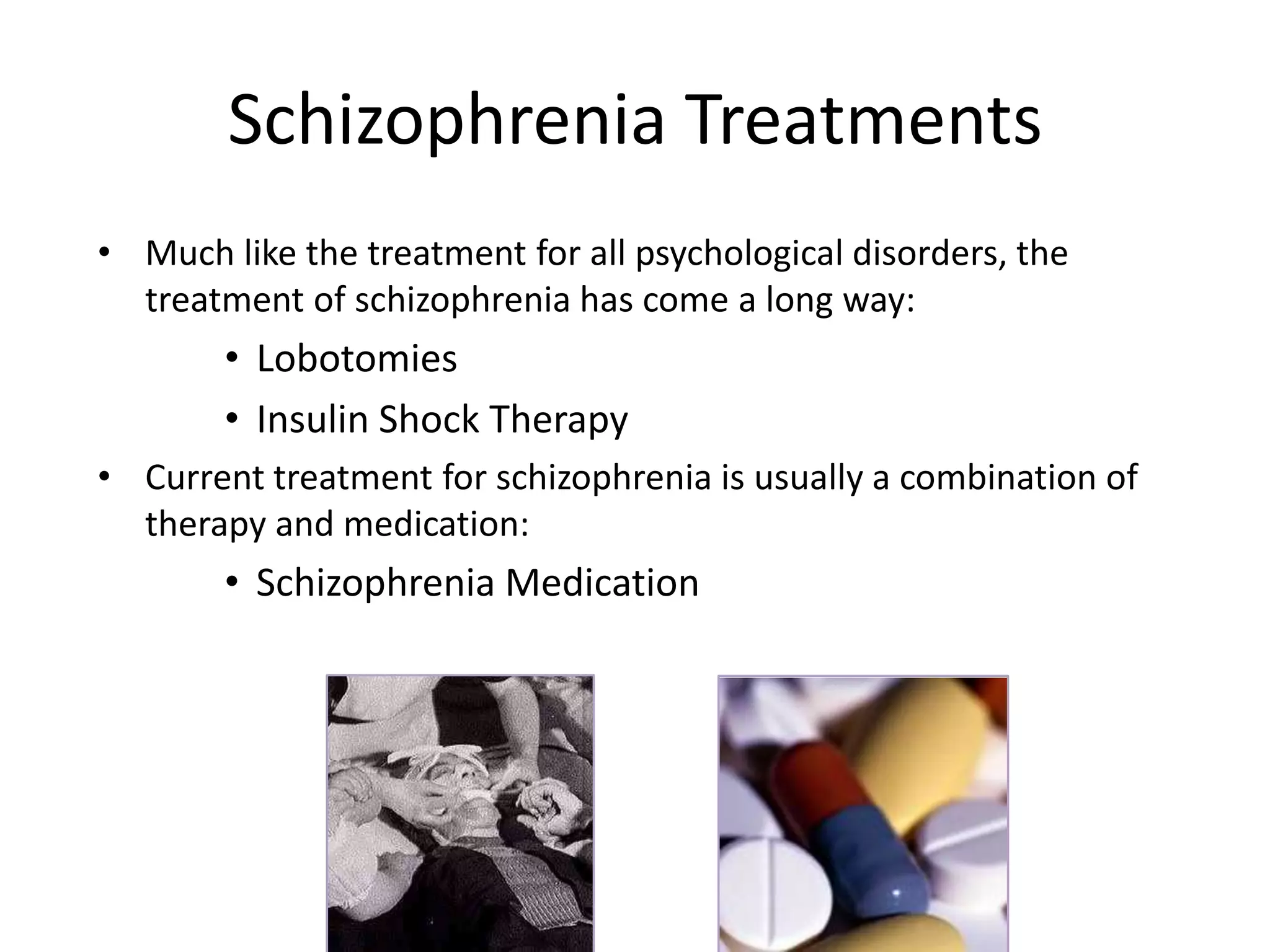 Schizophrenia Treatments
• Much like the treatment for all psychological disorders, the
treatment of schizophrenia has come a long way:
• Lobotomies
• Insulin Shock Therapy
• Current treatment for schizophrenia is usually a combination of
therapy and medication:
• Schizophrenia Medication
 