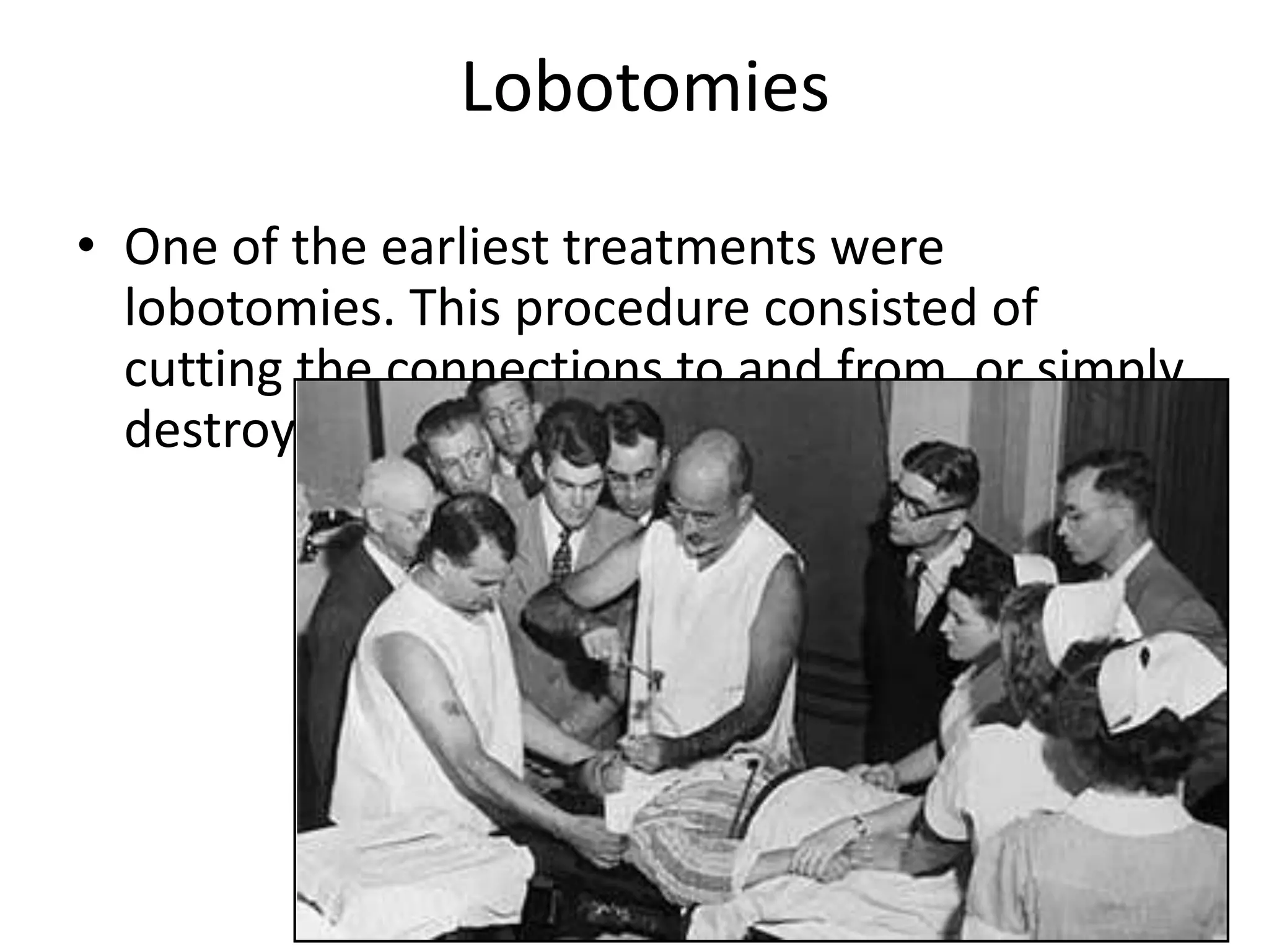 Lobotomies
• One of the earliest treatments were
lobotomies. This procedure consisted of
cutting the connections to and from, or simply
destroying, the prefrontal cortex.
 