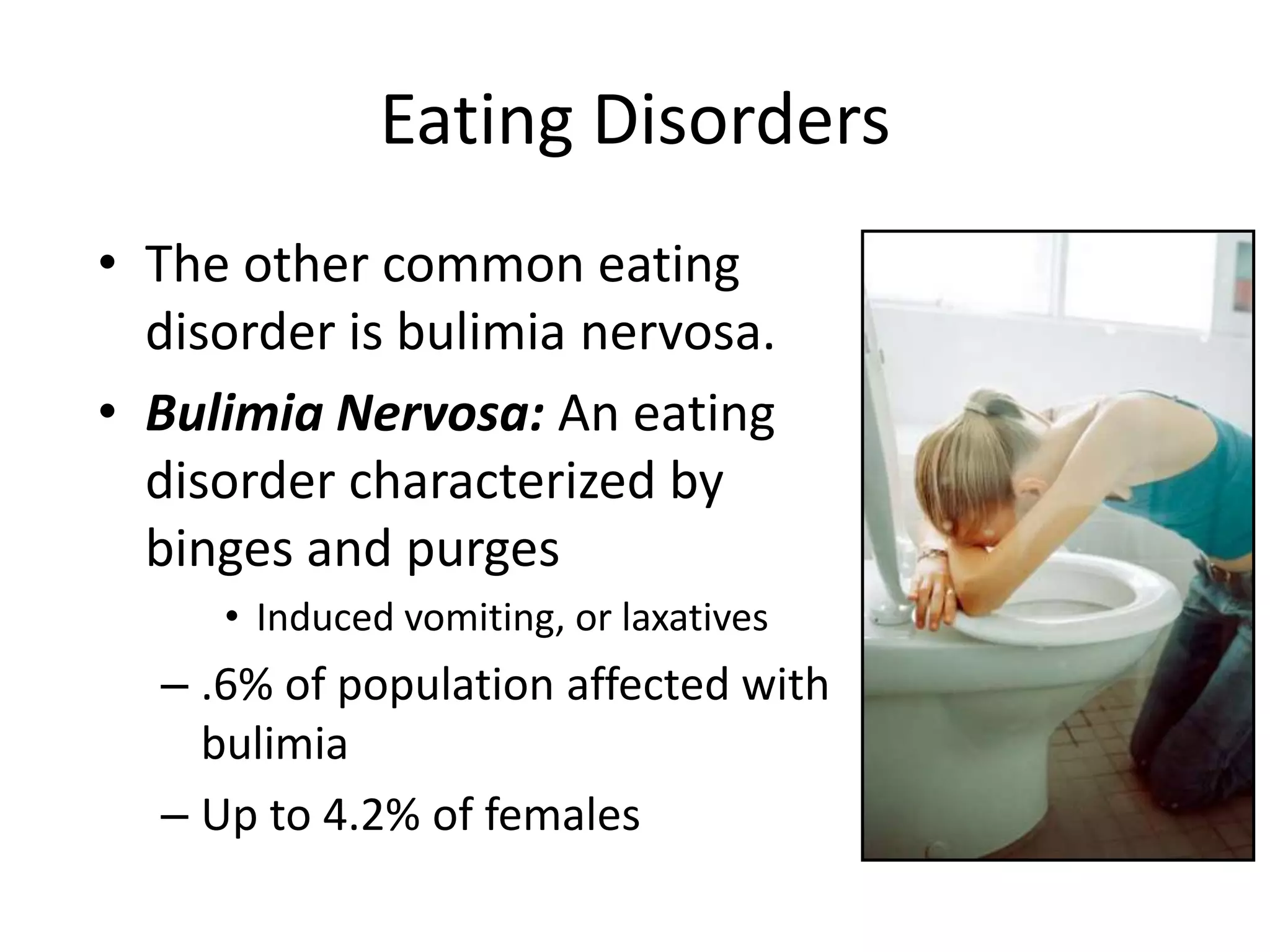 • The other common eating
disorder is bulimia nervosa.
• Bulimia Nervosa: An eating
disorder characterized by
binges and purges
• Induced vomiting, or laxatives
– .6% of population affected with
bulimia
– Up to 4.2% of females
Eating Disorders
 