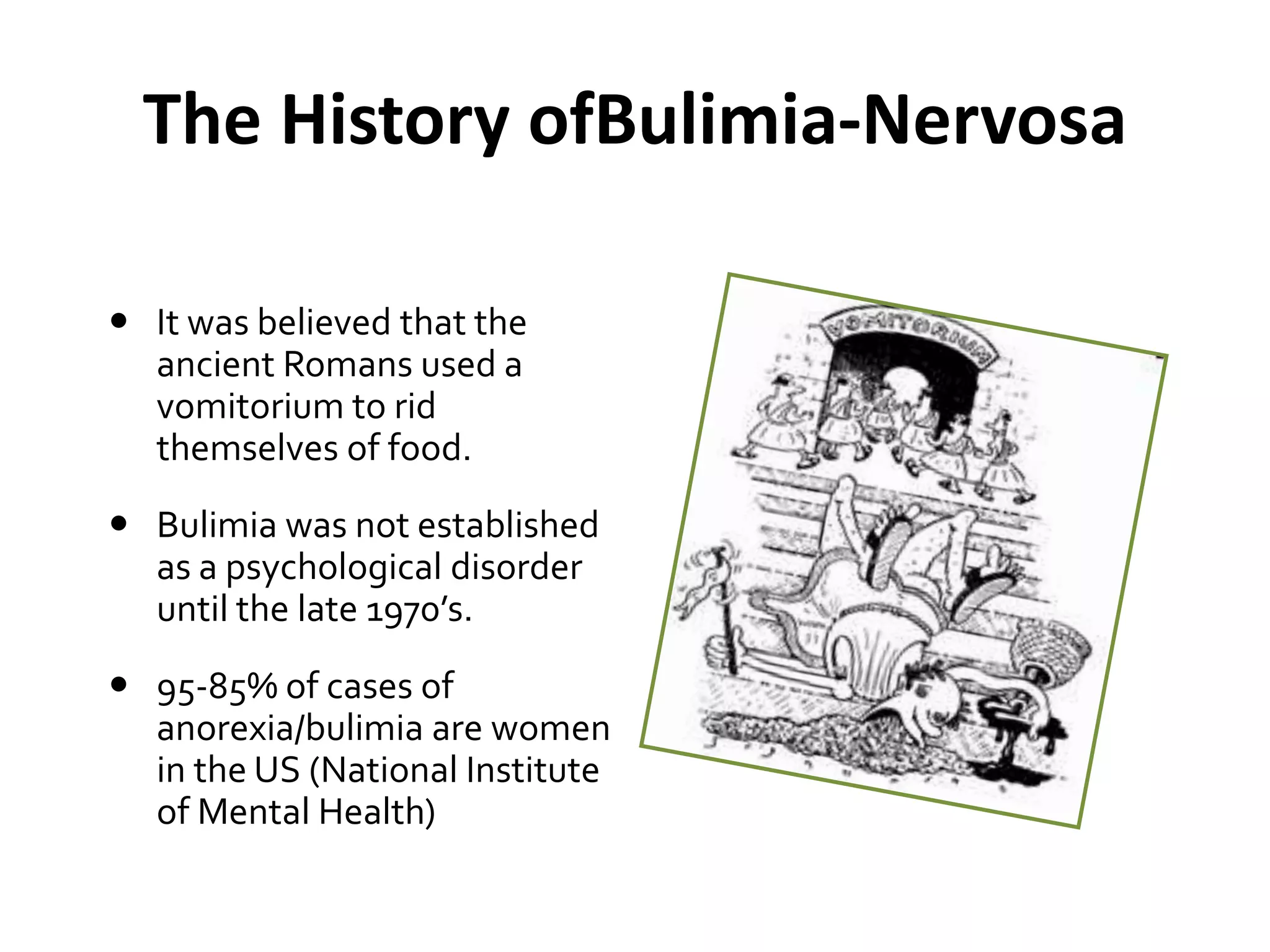 The History ofBulimia-Nervosa
 It was believed that the
ancient Romans used a
vomitorium to rid
themselves of food.
 Bulimia was not established
as a psychological disorder
until the late 1970’s.
 95-85% of cases of
anorexia/bulimia are women
in the US (National Institute
of Mental Health)
 