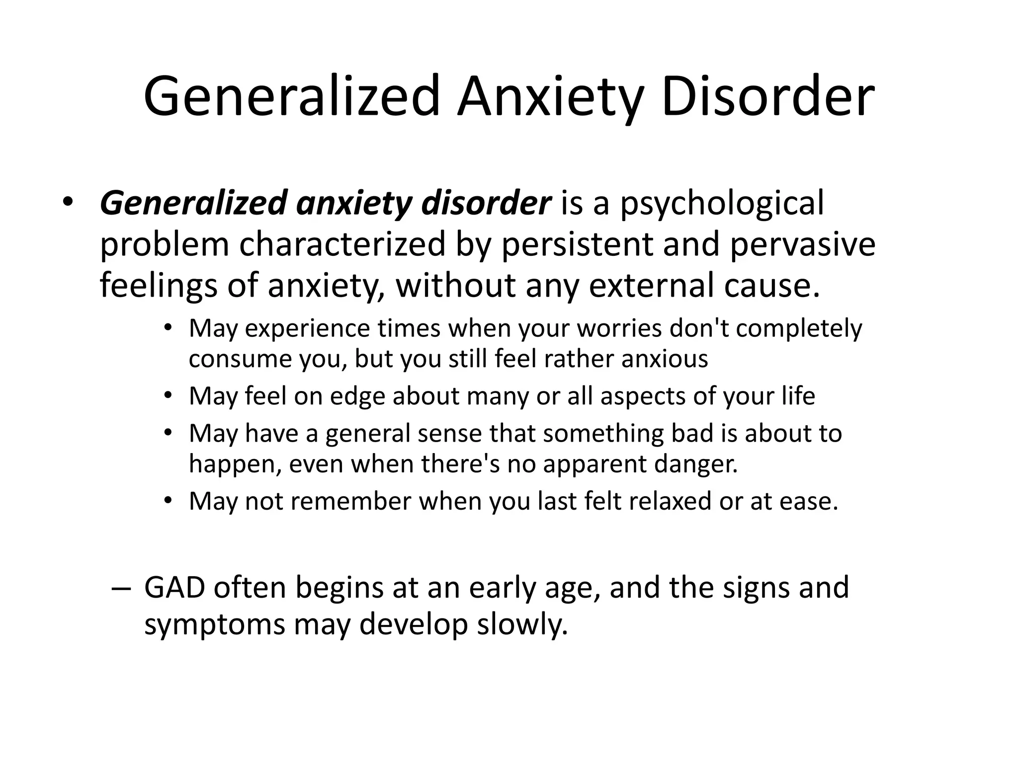 Generalized Anxiety Disorder
• Generalized anxiety disorder is a psychological
problem characterized by persistent and pervasive
feelings of anxiety, without any external cause.
• May experience times when your worries don't completely
consume you, but you still feel rather anxious
• May feel on edge about many or all aspects of your life
• May have a general sense that something bad is about to
happen, even when there's no apparent danger.
• May not remember when you last felt relaxed or at ease.
– GAD often begins at an early age, and the signs and
symptoms may develop slowly.
 