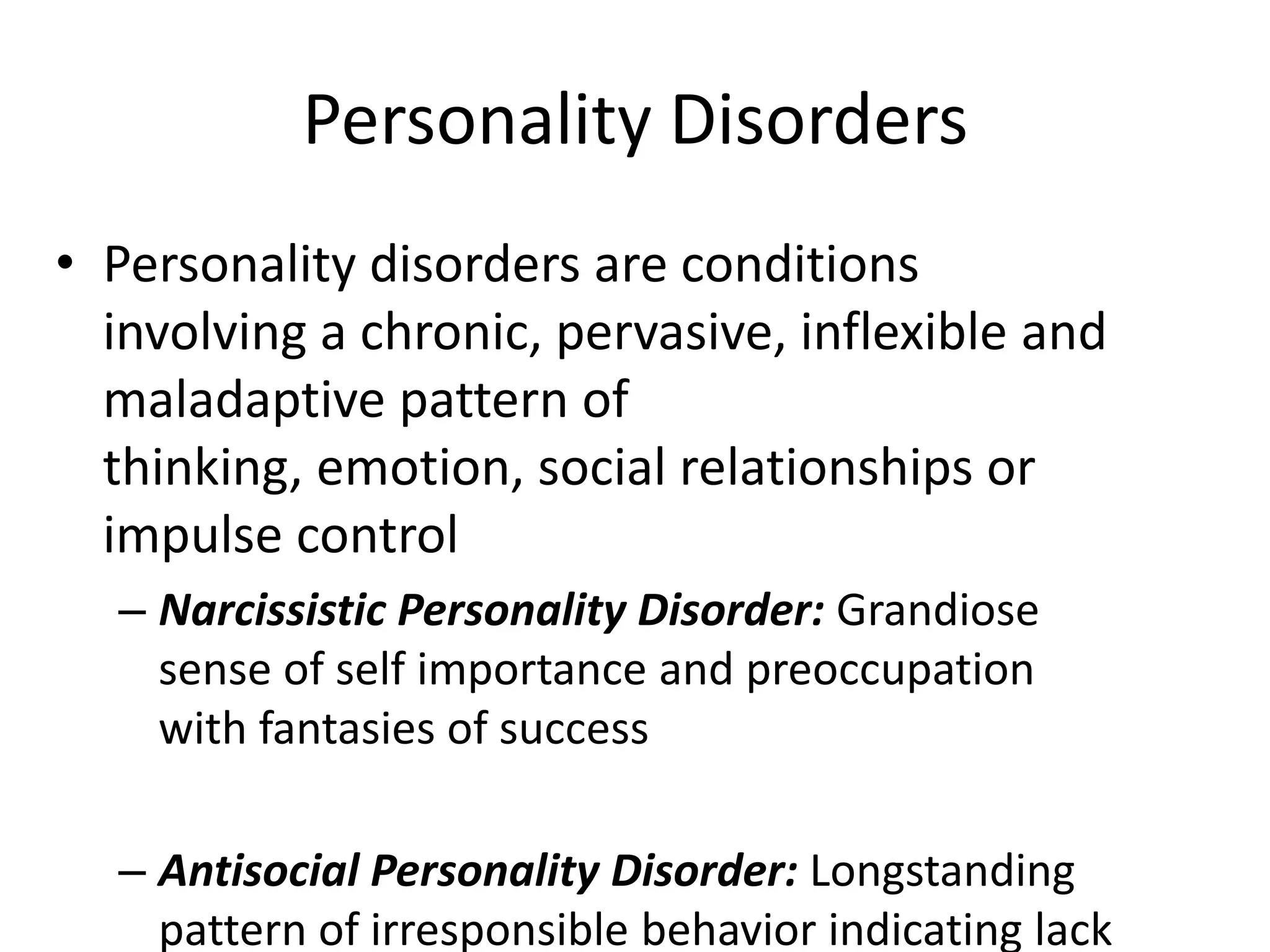 Personality Disorders
• Personality disorders are conditions
involving a chronic, pervasive, inflexible and
maladaptive pattern of
thinking, emotion, social relationships or
impulse control
– Narcissistic Personality Disorder: Grandiose
sense of self importance and preoccupation
with fantasies of success
– Antisocial Personality Disorder: Longstanding
pattern of irresponsible behavior indicating lack
 