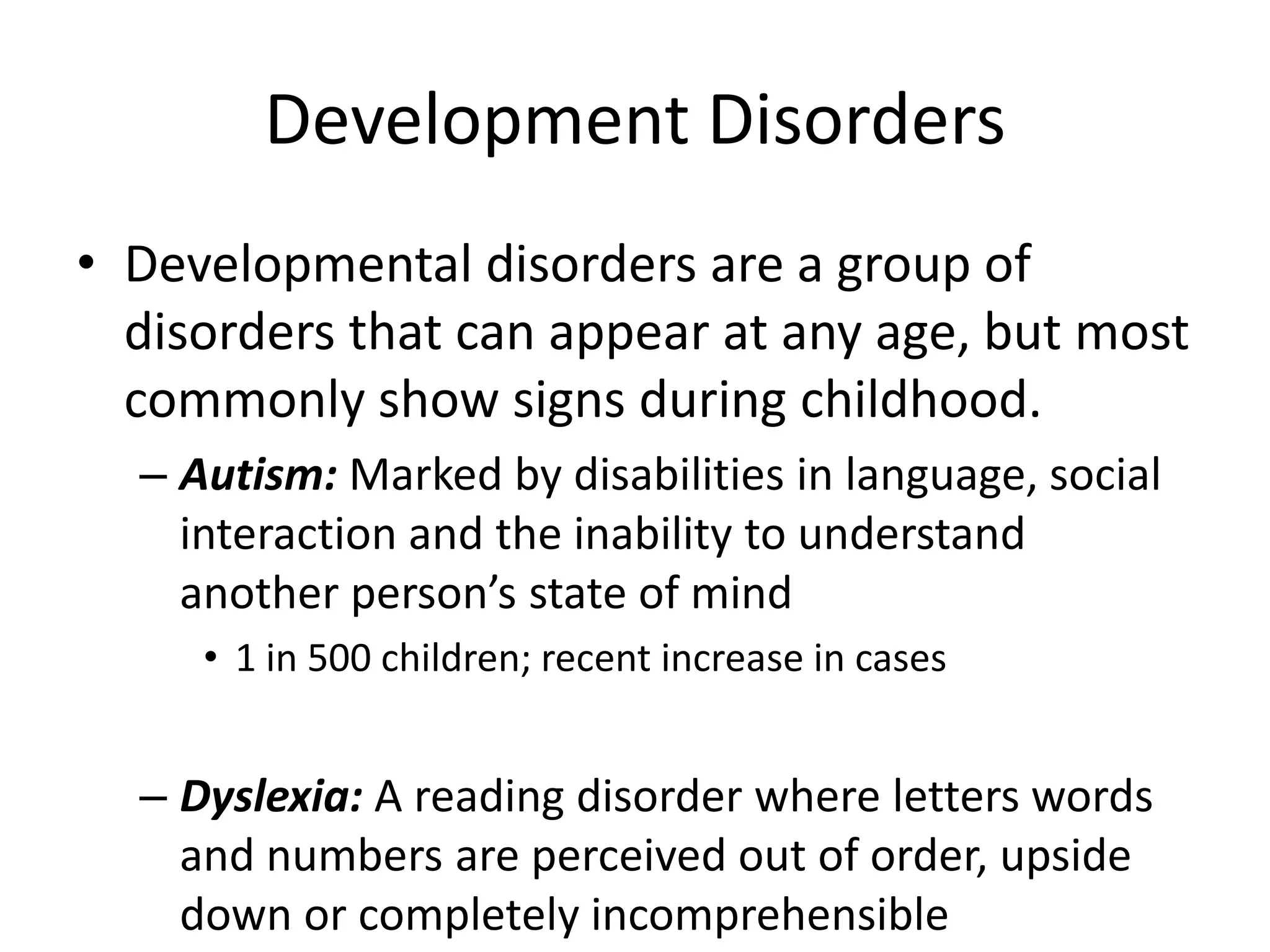 Development Disorders
• Developmental disorders are a group of
disorders that can appear at any age, but most
commonly show signs during childhood.
– Autism: Marked by disabilities in language, social
interaction and the inability to understand
another person’s state of mind
• 1 in 500 children; recent increase in cases
– Dyslexia: A reading disorder where letters words
and numbers are perceived out of order, upside
down or completely incomprehensible
 