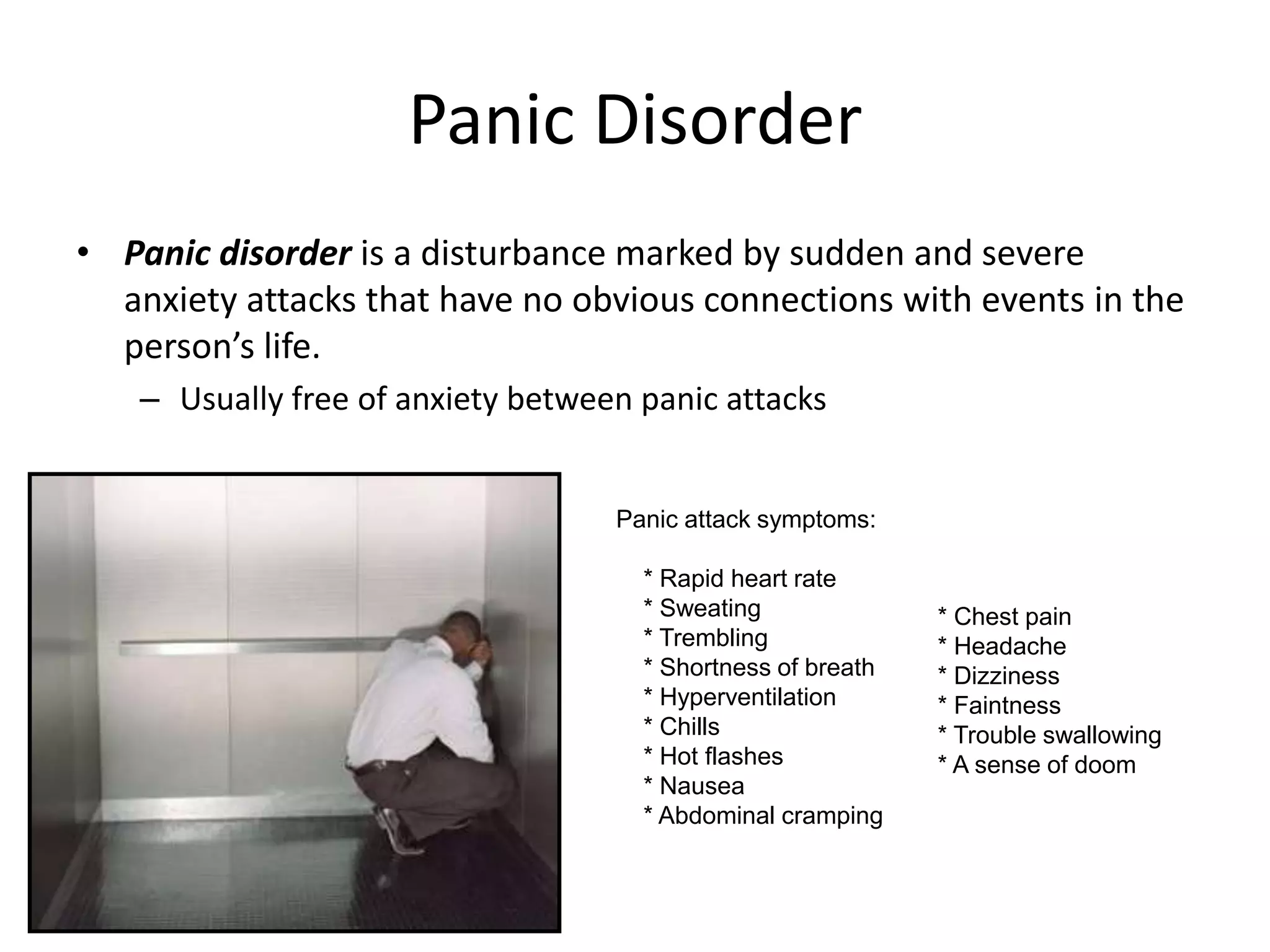 Panic Disorder
• Panic disorder is a disturbance marked by sudden and severe
anxiety attacks that have no obvious connections with events in the
person’s life.
– Usually free of anxiety between panic attacks
Panic attack symptoms:
* Rapid heart rate
* Sweating
* Trembling
* Shortness of breath
* Hyperventilation
* Chills
* Hot flashes
* Nausea
* Abdominal cramping
* Chest pain
* Headache
* Dizziness
* Faintness
* Trouble swallowing
* A sense of doom
 