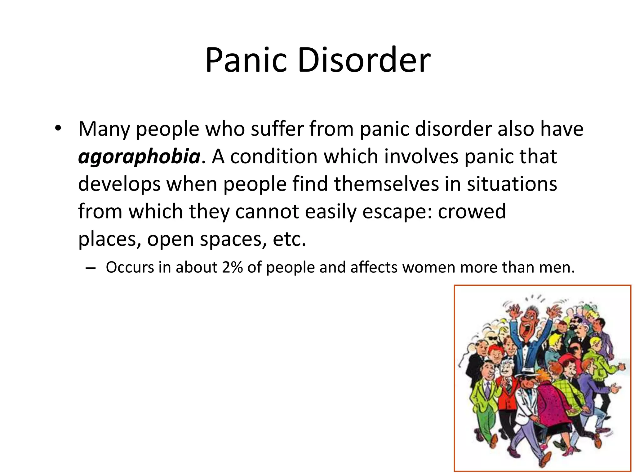Panic Disorder
• Many people who suffer from panic disorder also have
agoraphobia. A condition which involves panic that
develops when people find themselves in situations
from which they cannot easily escape: crowed
places, open spaces, etc.
– Occurs in about 2% of people and affects women more than men.
 