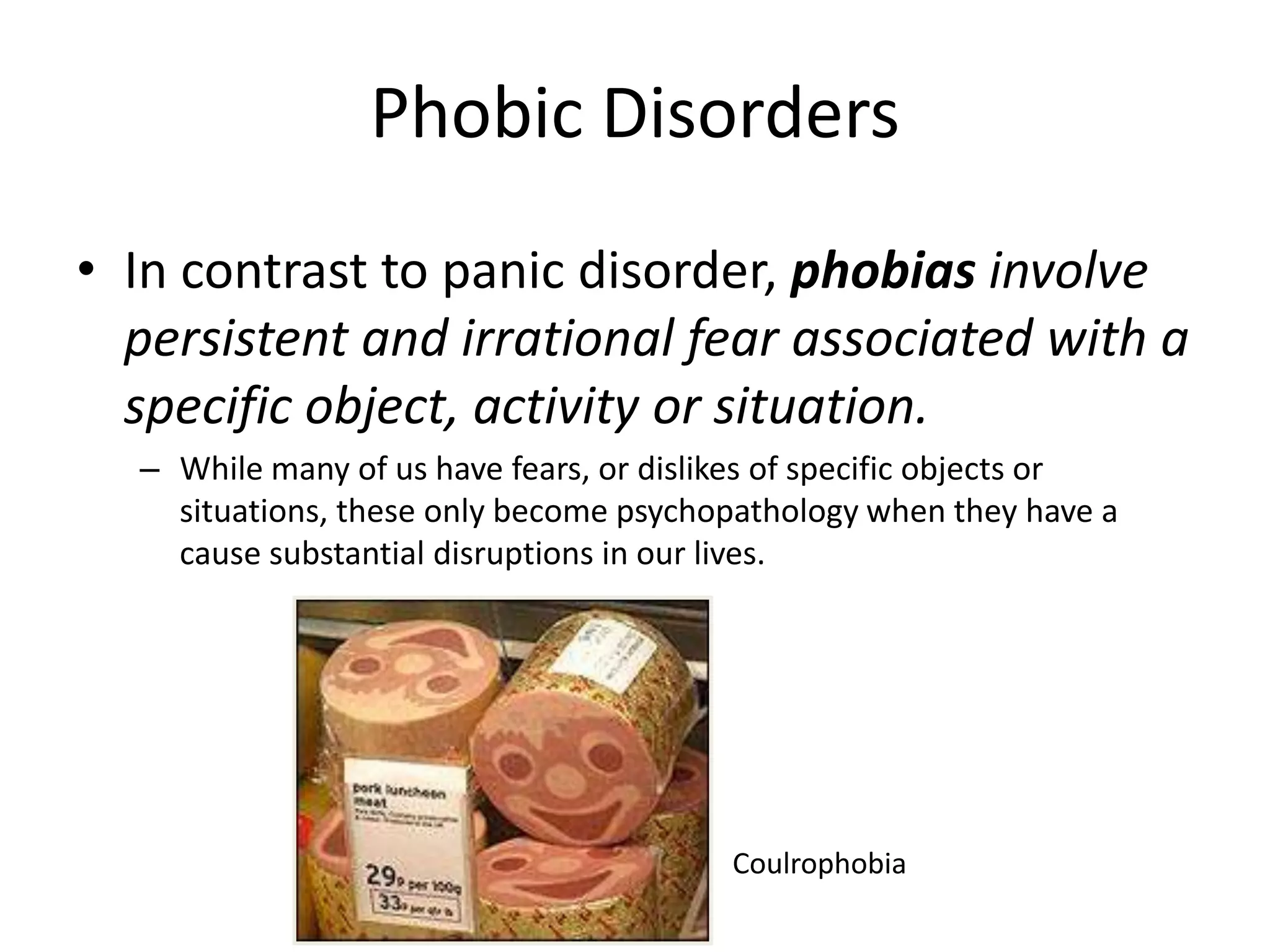 Phobic Disorders
• In contrast to panic disorder, phobias involve
persistent and irrational fear associated with a
specific object, activity or situation.
– While many of us have fears, or dislikes of specific objects or
situations, these only become psychopathology when they have a
cause substantial disruptions in our lives.
Coulrophobia
 