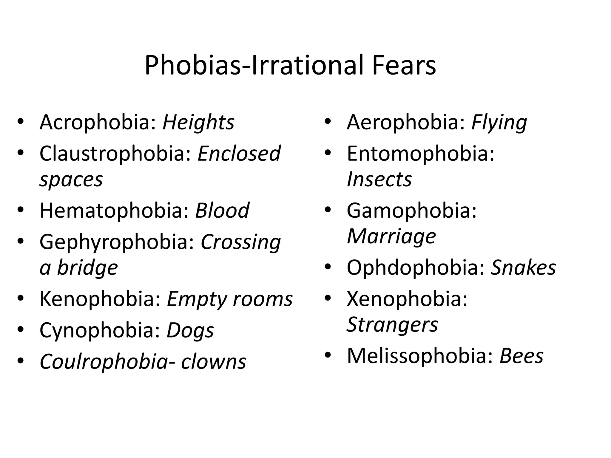 Phobias-Irrational Fears
• Acrophobia: Heights
• Claustrophobia: Enclosed
spaces
• Hematophobia: Blood
• Gephyrophobia: Crossing
a bridge
• Kenophobia: Empty rooms
• Cynophobia: Dogs
• Coulrophobia- clowns
• Aerophobia: Flying
• Entomophobia:
Insects
• Gamophobia:
Marriage
• Ophdophobia: Snakes
• Xenophobia:
Strangers
• Melissophobia: Bees
 