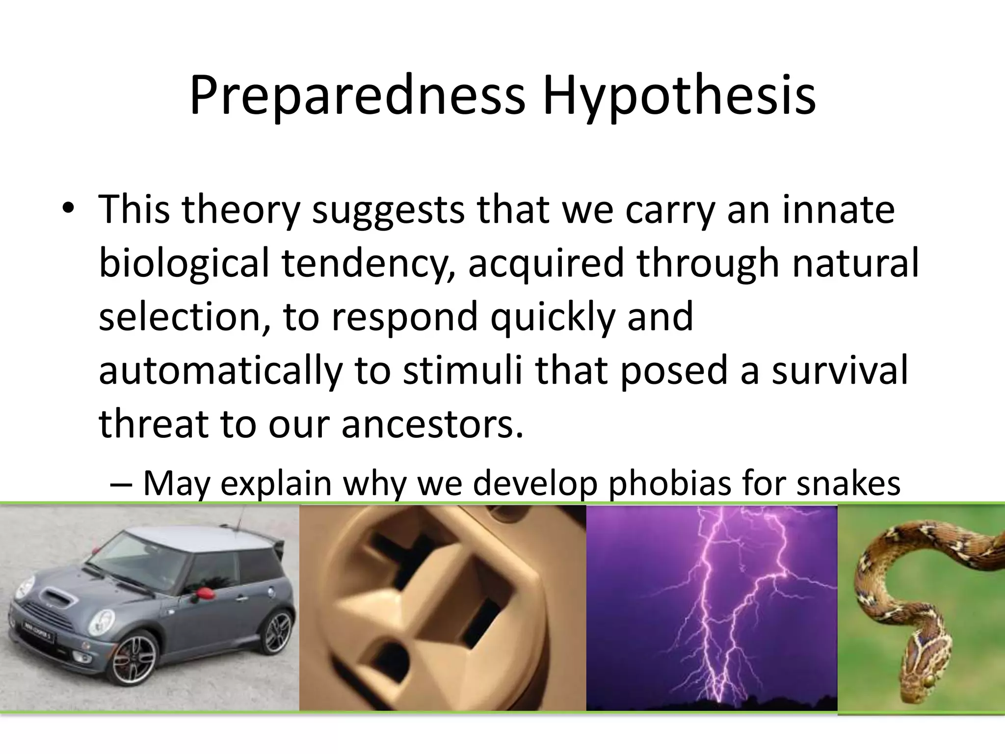 Preparedness Hypothesis
• This theory suggests that we carry an innate
biological tendency, acquired through natural
selection, to respond quickly and
automatically to stimuli that posed a survival
threat to our ancestors.
– May explain why we develop phobias for snakes
and lightening much more easily than automobiles
and electrical outlets
 