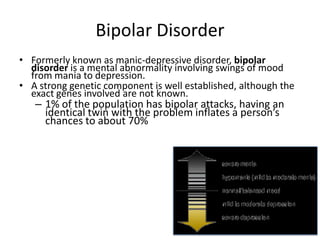 Bipolar Disorder
• Formerly known as manic-depressive disorder, bipolar
disorder is a mental abnormality involving swings of mood
from mania to depression.
• A strong genetic component is well established, although the
exact genes involved are not known.
– 1% of the population has bipolar attacks, having an
identical twin with the problem inflates a person’s
chances to about 70%
 