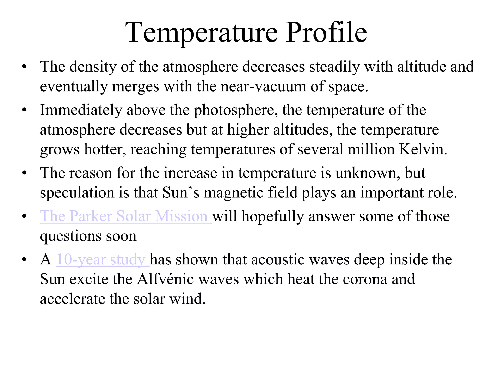 Temperature Profile
• The density of the atmosphere decreases steadily with altitude and
eventually merges with the near-vacuum of space.
• Immediately above the photosphere, the temperature of the
atmosphere decreases but at higher altitudes, the temperature
grows hotter, reaching temperatures of several million Kelvin.
• The reason for the increase in temperature is unknown, but
speculation is that Sun’s magnetic field plays an important role.
• The Parker Solar Mission will hopefully answer some of those
questions soon
• A 10-year study has shown that acoustic waves deep inside the
Sun excite the Alfvénic waves which heat the corona and
accelerate the solar wind.
 