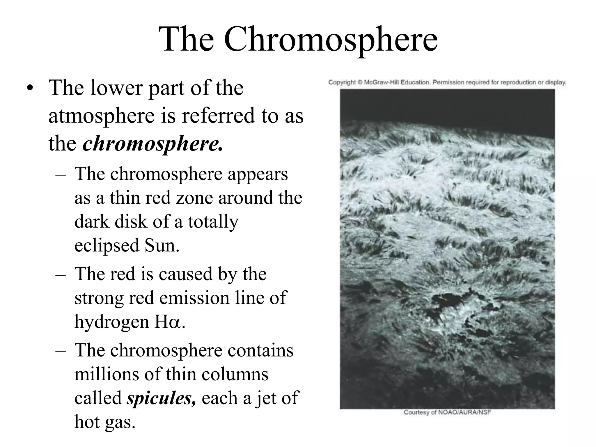 The Chromosphere
• The lower part of the
atmosphere is referred to as
the chromosphere.
– The chromosphere appears
as a thin red zone around the
dark disk of a totally
eclipsed Sun.
– The red is caused by the
strong red emission line of
hydrogen Ha.
– The chromosphere contains
millions of thin columns
called spicules, each a jet of
hot gas.
 