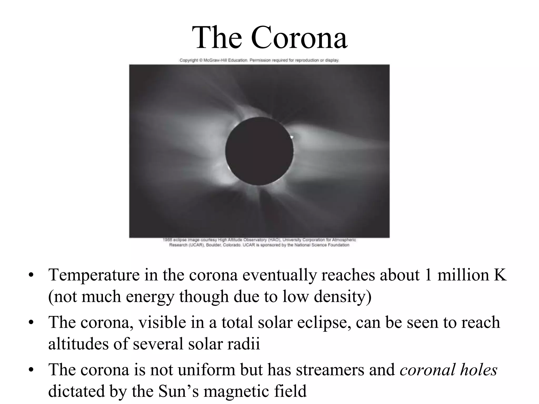 The Corona
• Temperature in the corona eventually reaches about 1 million K
(not much energy though due to low density)
• The corona, visible in a total solar eclipse, can be seen to reach
altitudes of several solar radii
• The corona is not uniform but has streamers and coronal holes
dictated by the Sun’s magnetic field
 