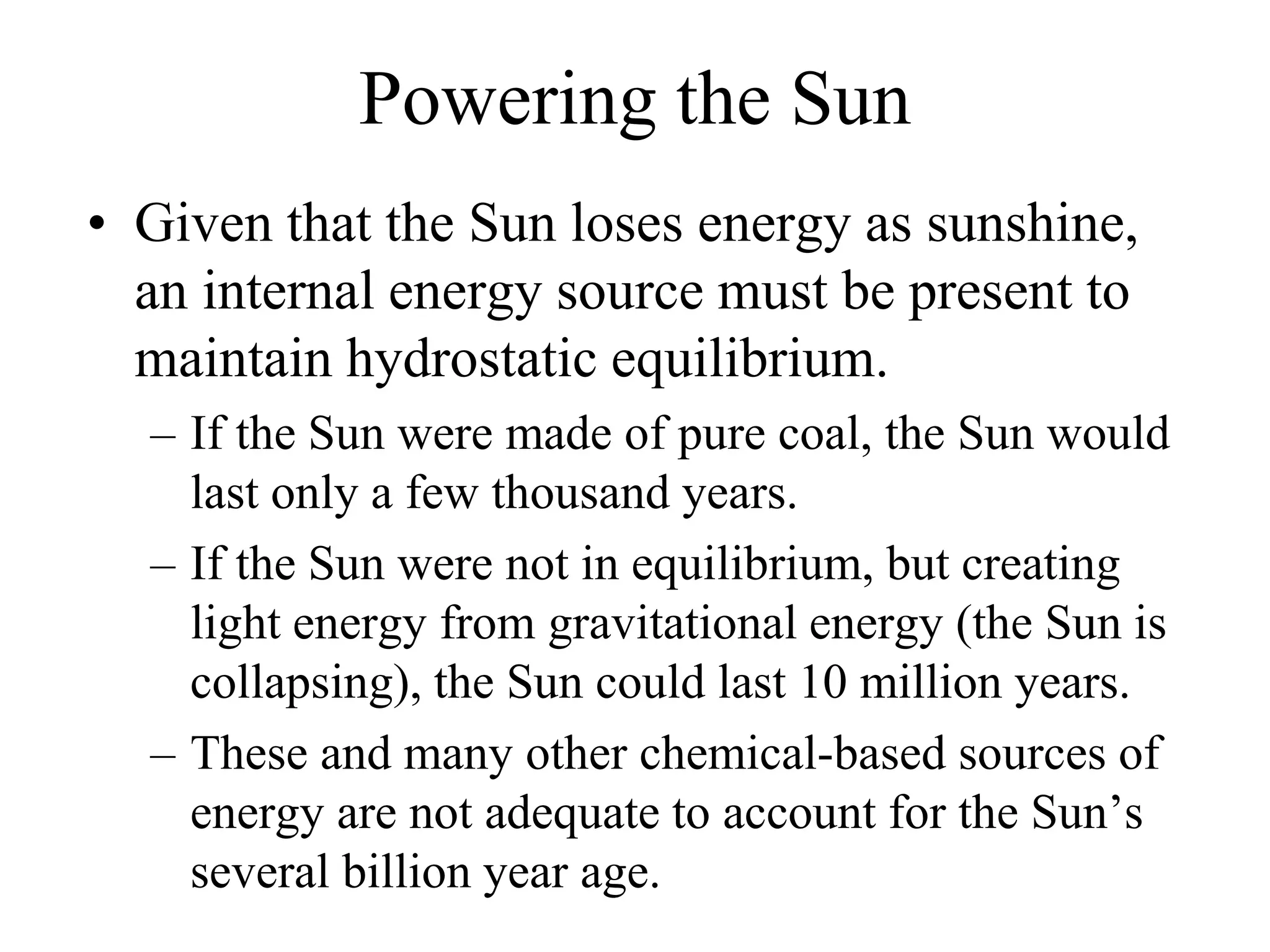 Powering the Sun
• Given that the Sun loses energy as sunshine,
an internal energy source must be present to
maintain hydrostatic equilibrium.
– If the Sun were made of pure coal, the Sun would
last only a few thousand years.
– If the Sun were not in equilibrium, but creating
light energy from gravitational energy (the Sun is
collapsing), the Sun could last 10 million years.
– These and many other chemical-based sources of
energy are not adequate to account for the Sun’s
several billion year age.
 