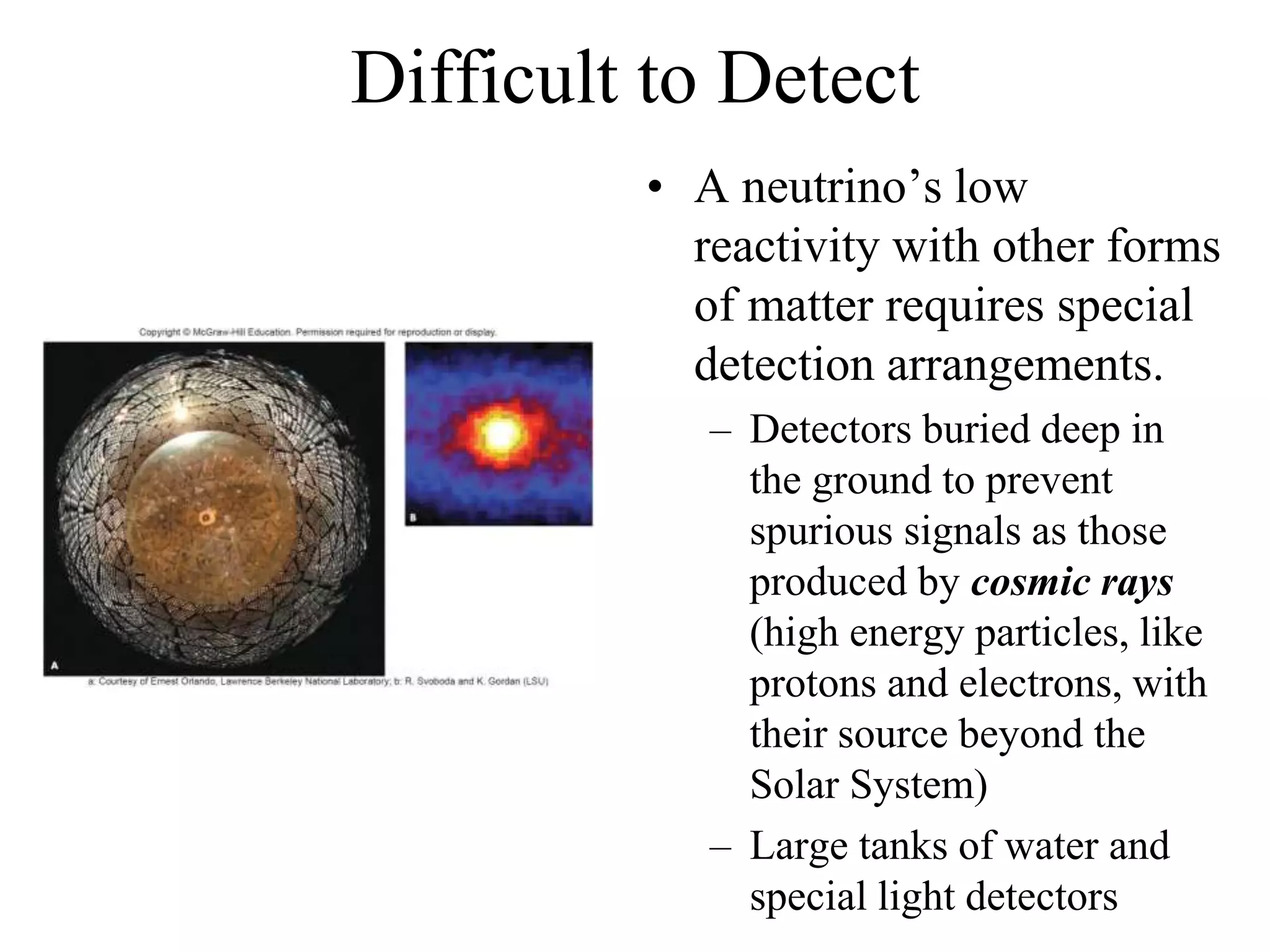 Difficult to Detect
• A neutrino’s low
reactivity with other forms
of matter requires special
detection arrangements.
– Detectors buried deep in
the ground to prevent
spurious signals as those
produced by cosmic rays
(high energy particles, like
protons and electrons, with
their source beyond the
Solar System)
– Large tanks of water and
special light detectors
 