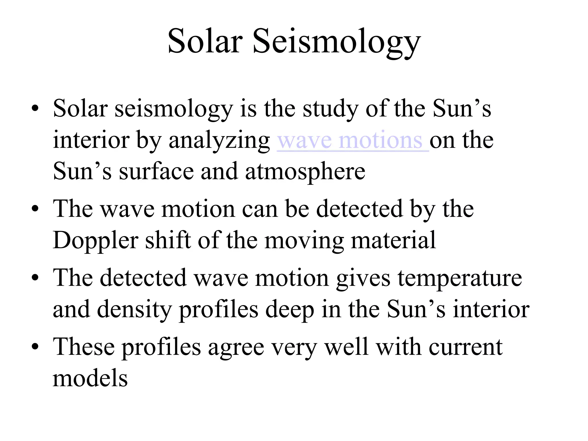 Solar Seismology
• Solar seismology is the study of the Sun’s
interior by analyzing wave motions on the
Sun’s surface and atmosphere
• The wave motion can be detected by the
Doppler shift of the moving material
• The detected wave motion gives temperature
and density profiles deep in the Sun’s interior
• These profiles agree very well with current
models
 