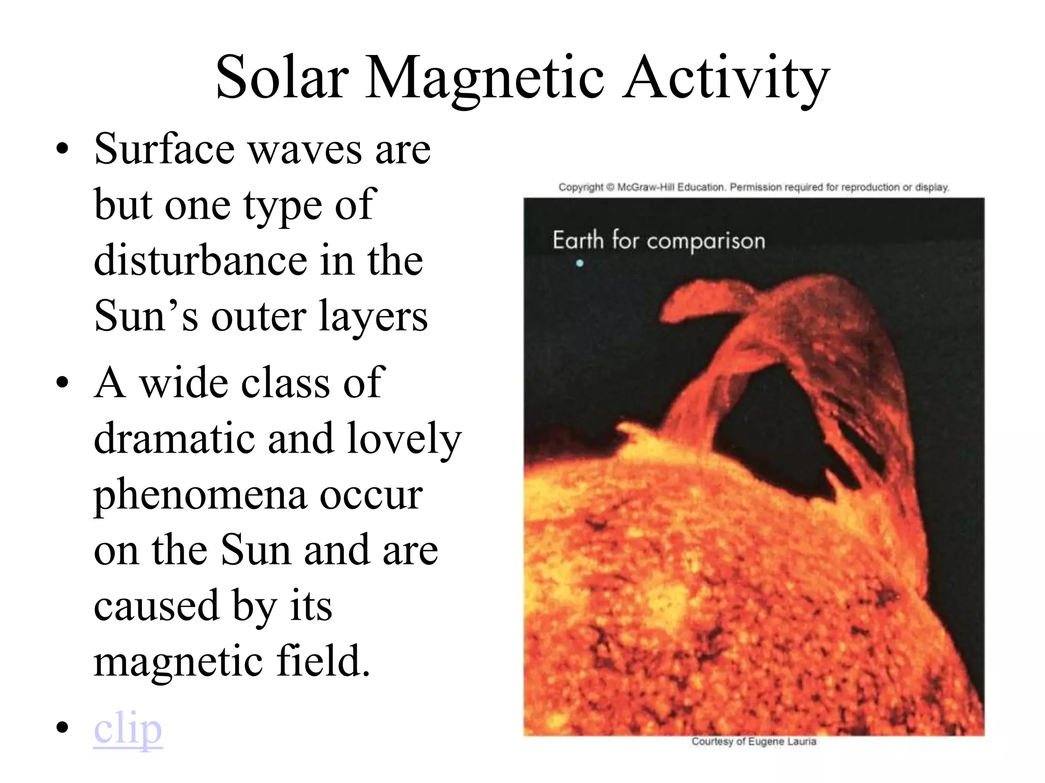 Solar Magnetic Activity
• Surface waves are
but one type of
disturbance in the
Sun’s outer layers
• A wide class of
dramatic and lovely
phenomena occur
on the Sun and are
caused by its
magnetic field.
• clip
 