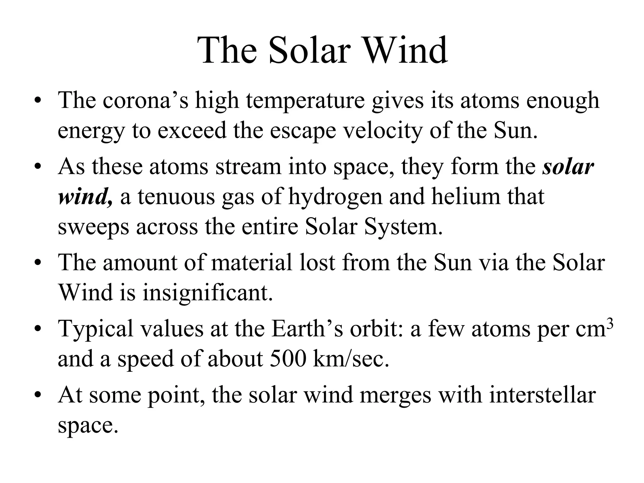 The Solar Wind
• The corona’s high temperature gives its atoms enough
energy to exceed the escape velocity of the Sun.
• As these atoms stream into space, they form the solar
wind, a tenuous gas of hydrogen and helium that
sweeps across the entire Solar System.
• The amount of material lost from the Sun via the Solar
Wind is insignificant.
• Typical values at the Earth’s orbit: a few atoms per cm3
and a speed of about 500 km/sec.
• At some point, the solar wind merges with interstellar
space.
 