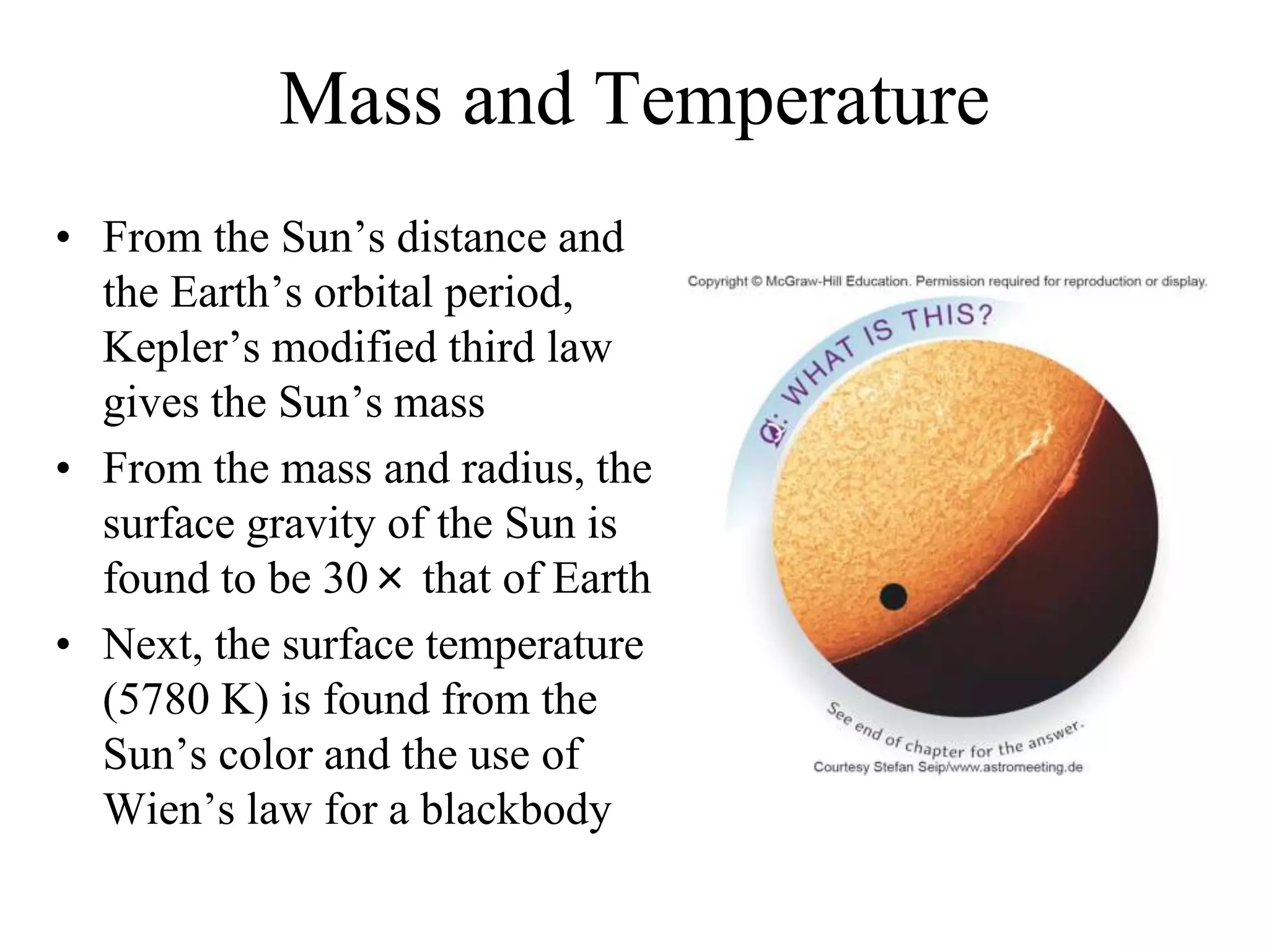 Mass and Temperature
• From the Sun’s distance and
the Earth’s orbital period,
Kepler’s modified third law
gives the Sun’s mass
• From the mass and radius, the
surface gravity of the Sun is
found to be 30× that of Earth
• Next, the surface temperature
(5780 K) is found from the
Sun’s color and the use of
Wien’s law for a blackbody
 