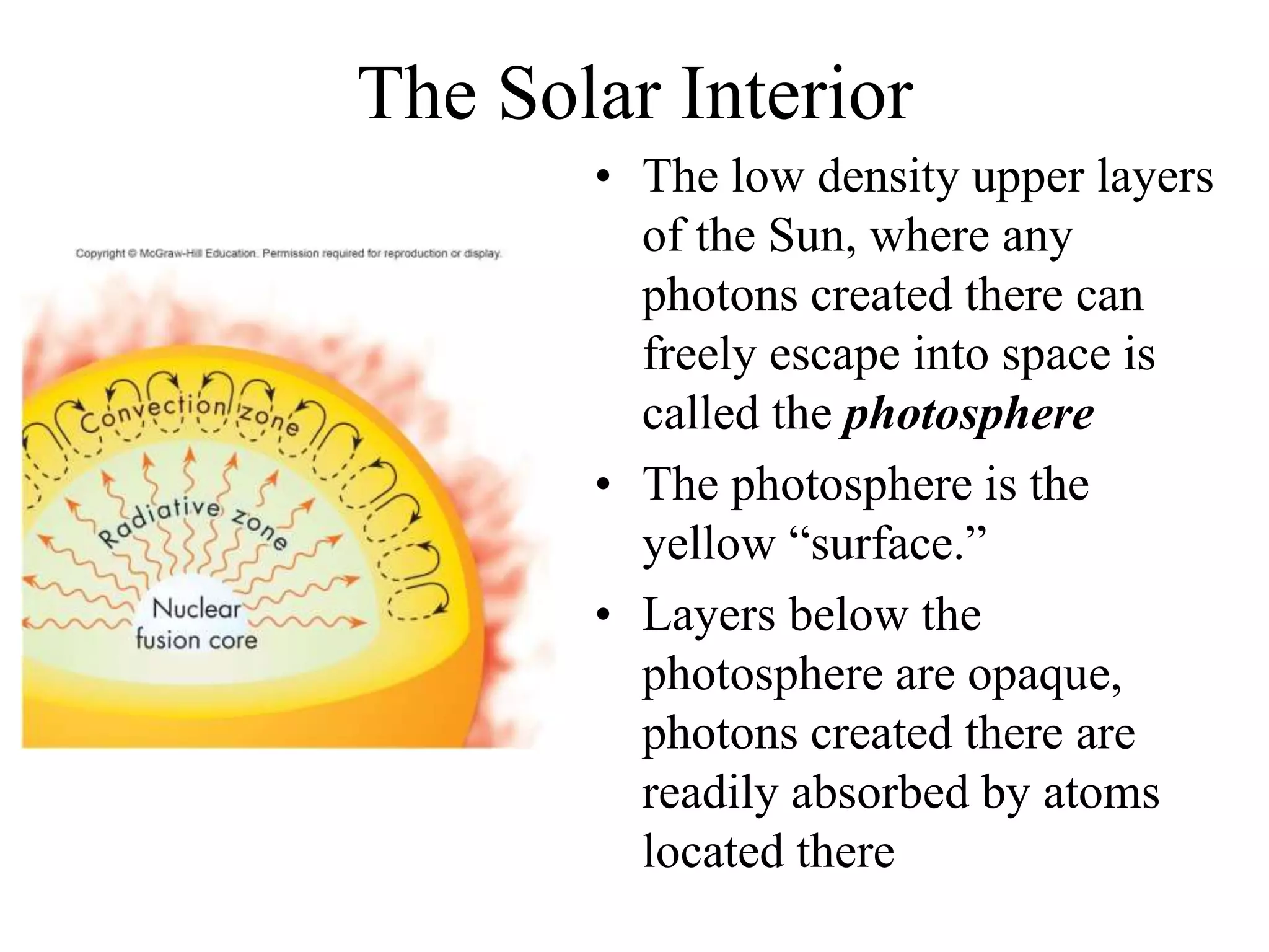 The Solar Interior
• The low density upper layers
of the Sun, where any
photons created there can
freely escape into space is
called the photosphere
• The photosphere is the
yellow “surface.”
• Layers below the
photosphere are opaque,
photons created there are
readily absorbed by atoms
located there
 