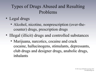 Types of Drugs Abused and Resulting
                Problems
• Legal drugs
  • Alcohol, nicotine, nonprescription (over-the-
    counter) drugs, prescription drugs
• Illegal (illicit) drugs and controlled substances
  • Marijuana, narcotics, cocaine and crack
    cocaine, hallucinogens, stimulants, depressants,
    club drugs and designer drugs, anabolic drugs,
    inhalants
 