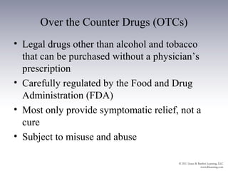 Over the Counter Drugs (OTCs)
• Legal drugs other than alcohol and tobacco
  that can be purchased without a physician’s
  prescription
• Carefully regulated by the Food and Drug
  Administration (FDA)
• Most only provide symptomatic relief, not a
  cure
• Subject to misuse and abuse
 