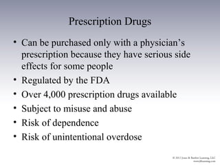 Prescription Drugs
• Can be purchased only with a physician’s
  prescription because they have serious side
  effects for some people
• Regulated by the FDA
• Over 4,000 prescription drugs available
• Subject to misuse and abuse
• Risk of dependence
• Risk of unintentional overdose
 