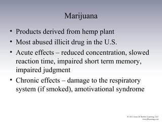 Marijuana
• Products derived from hemp plant
• Most abused illicit drug in the U.S.
• Acute effects – reduced concentration, slowed
  reaction time, impaired short term memory,
  impaired judgment
• Chronic effects – damage to the respiratory
  system (if smoked), amotivational syndrome
 
