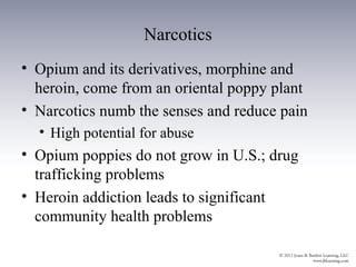 Narcotics
• Opium and its derivatives, morphine and
  heroin, come from an oriental poppy plant
• Narcotics numb the senses and reduce pain
  • High potential for abuse
• Opium poppies do not grow in U.S.; drug
  trafficking problems
• Heroin addiction leads to significant
  community health problems
 