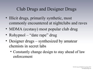 Club Drugs and Designer Drugs
• Illicit drugs, primarily synthetic, most
  commonly encountered at nightclubs and raves
• MDMA (ecstasy) most popular club drug
• Rohypnol – “date rape” drug
• Designer drugs – synthesized by amateur
  chemists in secret labs
  • Constantly change design to stay ahead of law
    enforcement
 