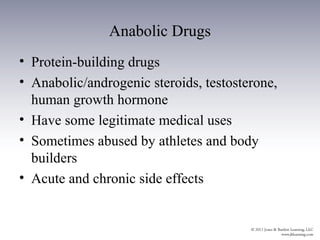 Anabolic Drugs
• Protein-building drugs
• Anabolic/androgenic steroids, testosterone,
  human growth hormone
• Have some legitimate medical uses
• Sometimes abused by athletes and body
  builders
• Acute and chronic side effects
 