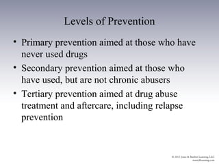 Levels of Prevention
• Primary prevention aimed at those who have
  never used drugs
• Secondary prevention aimed at those who
  have used, but are not chronic abusers
• Tertiary prevention aimed at drug abuse
  treatment and aftercare, including relapse
  prevention
 