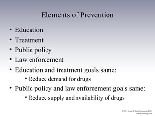 Elements of Prevention
•   Education
•   Treatment
•   Public policy
•   Law enforcement
•   Education and treatment goals same:
       • Reduce demand for drugs
• Public policy and law enforcement goals same:
       • Reduce supply and availability of drugs
 