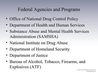 Federal Agencies and Programs
• Office of National Drug Control Policy
• Department of Health and Human Services
• Substance Abuse and Mental Health Services
  Administration (SAMSHA)
• National Institute on Drug Abuse
• Department of Homeland Security
• Department of Justice
• Bureau of Alcohol, Tobacco, Firearms, and
  Explosives (ATF)
 