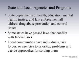 State and Local Agencies and Programs
• State departments of health, education, mental
  health, justice, and law enforcement all
  address drug abuse prevention and control
  issues
• Some states have passed laws that conflict
  with federal laws
• Local communities have individuals, task
  forces, or agencies to prioritize problems and
  decide approaches for solving them
 