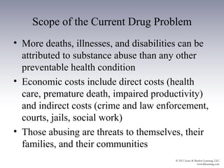 Scope of the Current Drug Problem
• More deaths, illnesses, and disabilities can be
  attributed to substance abuse than any other
  preventable health condition
• Economic costs include direct costs (health
  care, premature death, impaired productivity)
  and indirect costs (crime and law enforcement,
  courts, jails, social work)
• Those abusing are threats to themselves, their
  families, and their communities
 