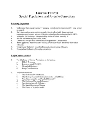 CHAPTER TWELVE:
         Special Populations and Juvenile Corrections

Learning Objectives

1.    Understand the issues presented by an aging correctional population and by long-termers
      in general.
2.    Have increased awareness of the complexities involved with the correctional
      management of inmates who are HIV-infected or have been diagnosed with AIDS.
3.    Recognize the challenges encountered by the incarcerated mentally ill.
4.    Review the extent of youth crime today.
5.    Understand how juvenile corrections developed in the United States.
6.    Better appreciate the rationale for treating juvenile offenders differently from adult
      offenders.
7.    Comprehend the factors considered in sanctioning juvenile offenders.
8.    Contemplate the future of juvenile corrections.


Brief Chapter Outline

I.    The Challenge of Special Populations in Corrections
      a.    Elderly Prisoners
      b.    Prisoners with HIV/AIDS
      c.    Mentally Ill Prisoners
      d.    Long-Term Prisoners

II.   Juvenile Corrections
      a.     The Problem of Youth Crime
      b.     The History of Juvenile Corrections in the United States
      c.     Why Treat Juveniles and Adults Differently?
      d.     The Problem of Serious Delinquency
      e.     Sanctioning Juvenile Offenders
      f.     The Special Problem of Gangs
      g.     The Future of Juvenile Justice
 