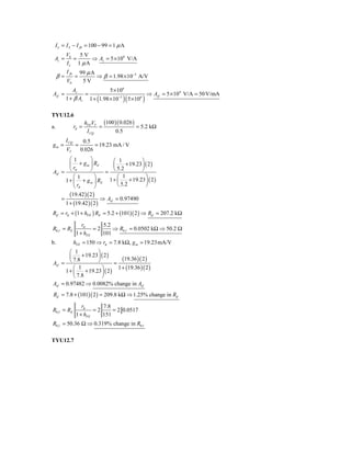 I ε = I S − I fb = 100 − 99 = 1 μ A
          V0   5V
 Az =        =     ⇒ Az = 5 × 106 V/A
          Iε 1 μ A
          I fb        99 μ A
     β=          =           ⇒ β = 1.98 × 10−5 A/V
          V0           5V
                 Az                   5 × 106
Azf =                   =                                   ⇒ Azf = 5 × 104 V/A = 50 V/mA
          1 + β Az          1 + (1.98 × 10−5 )( 5 × 106 )

TYU12.6
                        hFEVT (100 )( 0.026 )
a.               rπ =         =               = 5.2 kΩ
                         I CQ      0.5
          I CQ         0.5
gm =              =         = 19.23 mA / V
          VT          0.026
       ⎛1      ⎞        ⎛ 1           ⎞
       ⎜ + g m ⎟ RE     ⎜     + 19.23 ⎟ ( 2 )
         rπ
Avf = ⎝        ⎠     = ⎝              ⎠
                          5.2
         ⎛1      ⎞        ⎛ 1           ⎞
     1 + ⎜ + g m ⎟ RE 1 + ⎜     + 19.23 ⎟ ( 2 )
         ⎝ rπ    ⎠        ⎝ 5.2         ⎠
          (19.42 )( 2 )
      =                   ⇒ Avf = 0.97490
        1 + (19.42 )( 2 )
Rif   = rπ + (1 + hFE ) RE = 5.2 + (101)( 2 ) ⇒ Rif            = 207.2 kΩ

                     rπ      5.2
R0 f = RE                 =2     ⇒ R0 f = 0.0502 kΩ ⇒ 50.2 Ω
                  1 + hFE    101
b.               hFE = 150 ⇒ rπ = 7.8 kΩ, g m = 19.23mA/V
        ⎛ 1           ⎞
        ⎜     + 19.23 ⎟ ( 2 )
                                    (19.36 )( 2 )
Avf = ⎝               ⎠
          7.8
                                =
          ⎛ 1           ⎞         1 + (19.36 )( 2 )
      1+ ⎜      + 19.23 ⎟ ( 2 )
          ⎝ 7.8         ⎠
Avf = 0.97482 ⇒ 0.0082% change in Avf
Rif = 7.8 + (101)( 2 ) = 209.8 kΩ ⇒ 1.25% change in Rif

                     rπ      7.8
R0 f = RE                 =2     = 2 0.0517
                  1 + hFE    151
R0 f = 50.36 Ω ⇒ 0.319% change in R0 f

TYU12.7
 